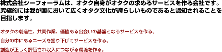 株式会社シーフォーラムは、オタク自身がオタクの求めるサービスを作る会社です。究極的には我が国において広くオタク文化が誇らしいものであると認知される事を目指します。オタクの創造性、共同作業、価値ある出会いの基盤となるサービスを作る。想像が正しく評価され収入につながる環境を作る。
